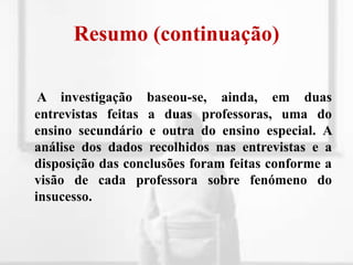Resumo (continuação)A investigação baseou-se, ainda, em duas entrevistas feitas a duas professoras, uma do ensino secundário e outra do ensino especial. A análise dos dados recolhidos nas entrevistas e a disposição das conclusões foram feitas conforme a visão de cada professora sobre fenómeno do insucesso.