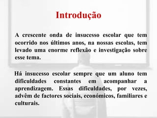 IntroduçãoA crescente onda de insucesso escolar que tem ocorrido nos últimos anos, na nossas escolas, tem levado uma enorme reflexão e investigação sobre esse tema.Há insucesso escolar sempre que um aluno tem dificuldades constantes em acompanhar a aprendizagem. Essas dificuldades, por vezes, advêm de factores sociais, económicos, familiares e culturais.