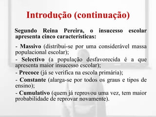 Introdução (continuação)Segundo Reina Pereira, o insucesso escolar apresenta cinco características:    - Massivo (distribui-se por uma considerável massa populacional escolar);    - Selectivo (a população desfavorecida é a que apresenta maior insucesso escolar);    - Precoce (já se verifica na escola primária);    - Constante (alarga-se por todos os graus e tipos de ensino);    - Cumulativo (quem já reprovou uma vez, tem maior probabilidade de reprovar novamente).