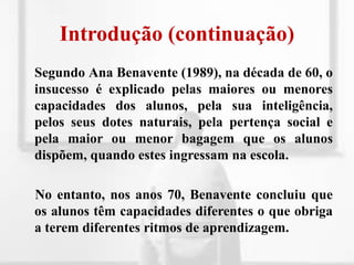 Introdução (continuação)	Segundo Ana Benavente (1989), na década de 60, o insucesso é explicado pelas maiores ou menores capacidades dos alunos, pela sua inteligência, pelos seus dotes naturais, pela pertença social e pela maior ou menor bagagem que os alunos dispõem, quando estes ingressam na escola.    No entanto, nos anos 70, Benavente concluiu que os alunos têm capacidades diferentes o que obriga a terem diferentes ritmos de aprendizagem.