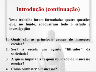 Introdução (continuação)Neste trabalho foram formuladas quatro questões que, no fundo, conduziram todo o estudo e investigação:Quais são as principais causas do insucesso escolar?Será a escola um agente “filtrador” da sociedade? A quem imputar a responsabilidade do insucesso escolar?Como combater o insucesso?
