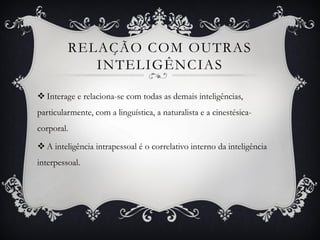 RELAÇÃO COM OUTRAS
INTELIGÊNCIAS
 Interage e relaciona-se com todas as demais inteligências,
particularmente, com a linguística, a naturalista e a cinestésica-
corporal.
 A inteligência intrapessoal é o correlativo interno da inteligência
interpessoal.
 