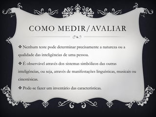 COMO MEDIR/AVALIAR
 Nenhum teste pode determinar precisamente a natureza ou a
qualidade das inteligências de uma pessoa.
 É observável através dos sistemas simbólicos das outras
inteligências, ou seja, através de manifestações linguísticas, musicais ou
cinestésicas.
 Pode-se fazer um inventário das características.
 