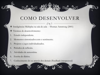 COMO DESENVOLVER
 Inteligências Múltiplas na sala de aula - Thomas Amstrong (2001)
 Técnicas de desenvolvimento:
1. Estudo independente.
2. Momentos sintonizados com o sentimento.
3. Projetos e jogos individualizados.
4. Períodos de reflexão.
5. Atividades de autoestima.
6. Escrita de diários.
7. Conhecimento do eu através dos demais (Feedback interpessoal)
 