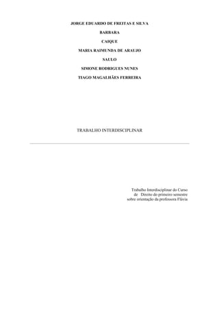 JORGE EDUARDO DE FREITAS E SILVA

           BARBARA

            CAIQUE

   MARIA RAIMUNDA DE ARAUJO

             SAULO

    SIMONE RODRIGUES NUNES

  TIAGO MAGALHÃES FERREIRA




  TRABALHO INTERDISCIPLINAR




                         Trabalho Interdisciplinar do Curso
                           de Direito do primeiro semestre
                       sobre orientação da professora Flávia
 