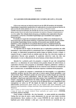 Uberlândia
                                         11/05/2010




     O CASO DOS EXPLORADORES DE CAVERNA DE LON L. FULLER



     O livro nos conta que no inicio de maio do ano de 4299, 05 membros da Sociedade
Espeleológica (organização amadorística de exploração de cavernas) entram no interior de
uma caverna de rocha calcária do tipo que se encontra no Planalto Central.
Quando estavam bem distantes da entrada da caverna, ocorreu um desmoronamento da
terra, pesados blocos de pedra foram projetados de maneira a bloquear completamente a
sua única saída. Não voltando dentro do prazo, os familiares dos exploradores ficaram
preocupados e avisaram a Sociedade Espeleológica que encaminhou uma equipe de
socorro ao local.
     O trabalho de resgate foi extremamente doloroso e difícil, novos deslizamentos da
terra ocorreram, em uma dessas tentativas, 10 operários morreram soterrados, os fundos
da Sociedade Espeleológica foram exauridos, foi necessária uma subsidio do poder
legislativo, e uma campanha de arrecadação financeira para a complementação dos
fundos. A libertação da caverna só foi possível no trigésimo dia, contado a partir do inicio
dos trabalhos de resgate.
      No vigéssimo dia de resgate, foi descoberto que os exploradores possuíam um radio
transmissor, o que tornou possível a comunicação entre os exploradores e o acampamento
de resgate, os exploradores perguntavam quanto tempo no mínimo, levaria o resgate. A
resposta foi que o resgate levaria no mínimo mais dez dias. Em vista desta resposta, os
exploradores fizeram uma pergunta: Se poderiam sobreviver mais dez dias sem
alimentação e se caso se alimentassem de carne humana, teriam chances de sobreviver.

     Quando fez a primeira parte da pergunta a resposta foi que não conseguiriam
sobreviver e se alimentasse de carne humana teria grandes chances de sobrevivência, os
exploradores fizeram varias perguntas as autoridades religiosas, judiciárias e médicas, a
fim de saber a moralidade e legalidade do ato de comerem carne humana na situação em
que se encontravam. As autoridades não deram respostas a nenhuma destas perguntas.

      Após a ausência de respostas a comunicação foi interrompida e os exploradores
decidiram sacrificar um dos cinco, para que os outros quatro fossem garantidos a sua
sobrevivência. Roger Whetmore propôs um sorteio para a escolha daquele que seria feito
de alimento para os outros exploradores. Antes do início do jogo, Roger desistiu de
participar e sugeriu que esperassem mais uma semana. Seus companheiros o acusaram de
traição e prosseguiu ao lançamento dos dados. Quando chegou a vez de Roger acabou
sendo o escolhido. Foi morto, e sua carne serviu de alimento para seus companheiros que
conseguiram ser salvos no 30° dia depois do início do resgate. Após o resgate os
sobreviventes permaneceram algum tempo em um hospital onde foram submetidos a um
tratamento para desnutrição e choque emocional, foram denunciados pelo assassinato de Roger
Whetmore.
Após o resgate os sobreviventes foram a julgamento e em primeira instância foram condenadas
à pena de morte em segunda instância foram analisados por quatro juizes ; FOSTER,
TATTING, KEEN E HANDY.
      Foster propõe a absolvição dos réus baseando – se numa posição jus naturalista.
Tatting fica em cima do muro e pede afastamento do caso por estar muito envolvido
emocionalmente. Keen condena os réus e acusa FOSTER de estar usando furos na
legislação para tentar defender e acha que o caso não deveria ser resolvido por eles.
 