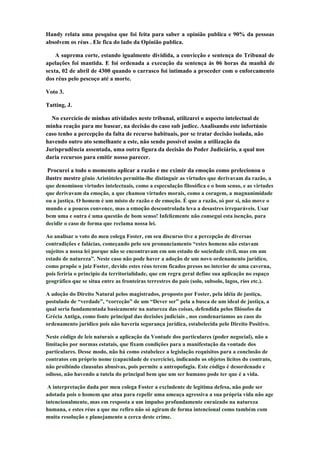 Handy relata uma pesquisa que foi feita para saber a opinião publica e 90% da pessoas
absolvem os réus . Ele fica do lado da Opinião publica.

    A suprema corte, estando igualmente dividida, a convicção e sentença do Tribunal de
apelações foi mantida. E foi ordenada a execução da sentença ás 06 horas da manhã de
sexta, 02 de abril de 4300 quando o carrasco foi intimado a proceder com o enforcamento
dos réus pelo pescoço até a morte.

Voto 3.

Tatting, J.

  No exercício de minhas atividades neste tribunal, utilizarei o aspecto intelectual de
minha reação para me basear, na decisão do caso sub judice. Analisando este infortúnio
caso tenho a percepção da falta de recurso habituais, por se tratar decisão isolada, não
havendo outro ato semelhante a este, não sendo possível assim a utilização da
Jurisprudência assentada, uma outra figura da decisão do Poder Judiciário, a qual nos
daria recursos para emitir nosso parecer.

 Procurei a todo o momento aplicar a razão e me eximir da emoção como prelecionou o
ilustre mestre gênio Aristóteles permitiu-lhe distinguir as virtudes que derivavam da razão, a
que denominou virtudes intelectuais, como a especulação filosófica e o bom senso, e as virtudes
que derivavam da emoção, a que chamou virtudes morais, como a coragem, a magnanimidade
ou a justiça. O homem é um misto de razão e de emoção. É que a razão, só por si, não move o
mundo e a poucos convence, mas a emoção descontrolada leva a desastres irreparáveis. Usar
bem uma e outra é uma questão de bom senso! Infelizmente não consegui esta isenção, para
decidir o caso de forma que reclama nossa lei.

Ao analisar o voto do meu colega Foster, em seu discurso tive a percepção de diversas
contradições e falácias, começando pelo seu pronunciamento “estes homens não estavam
sujeitos a nossa lei porque não se encontravam em um estado de sociedade civil, mas em um
estado de natureza”. Neste caso não pode haver a adoção de um novo ordenamento jurídico,
como propõe o juiz Foster, devido estes réus terem ficados presos no interior de uma caverna,
pois feriria o principio da territorialidade, que em regra geral define sua aplicação no espaço
geográfico que se situa entre as fronteiras terrestres do país (solo, subsolo, lagos, rios etc.).

A adoção do Direito Natural pelos magistrados, proposto por Foster, pela idéia de justiça,
postulado de “verdade”, “correção” de um “Dever ser” pela a busca de um ideal de justiça, a
qual seria fundamentada basicamente na natureza das coisas, defendida pelos filósofos da
Grécia Antiga, como fonte principal das decisões judiciais , nos condenaríamos ao caos do
ordenamento jurídico pois não haveria segurança jurídica, estabelecida pelo Direito Positivo.

Neste código de leis naturais a aplicação da Vontade dos particulares (poder negocial), não a
limitação por normas estatais, que fixam condições para a manifestação da vontade dos
particulares. Desse modo, não há como estabelece a legislação requisitos para a conclusão de
contratos em próprio nome (capacidade de exercício), indicando os objetos lícitos do contrato,
não proibindo clausulas abusivas, pois permite a antropofagia. Este código é desordenado e
odioso, não havendo a tutela do principal bem que um ser humano pode ter que é a vida.

 A interpretação dada por meu colega Foster a excludente de legitima defesa, não pode ser
adotada pois o homem que atua para repelir uma ameaça agressiva a sua própria vida não age
intencionalmente, mas em resposta a um impulso profundamente enraizado na natureza
humana, e estes réus a que me refiro não só agiram de forma intencional como também com
muita resolução e planejamento a cerca deste crime.
 