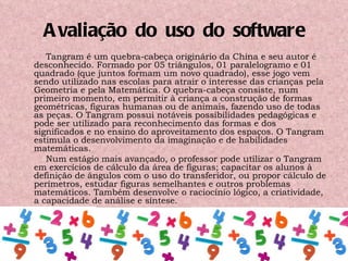 Avaliação  do  uso  do  software Tangram é um quebra-cabeça originário da China e seu autor é desconhecido. Formado por 05 triângulos, 01 paralelogramo e 01 quadrado (que juntos formam um novo quadrado), esse jogo vem sendo utilizado nas escolas para atrair o interesse das crianças pela Geometria e pela Matemática. O quebra-cabeça consiste, num primeiro momento, em permitir à criança a construção de formas geométricas, figuras humanas ou de animais, fazendo uso de todas as peças. O Tangram possui notáveis possibilidades pedagógicas e pode ser utilizado para reconhecimento das formas e dos significados e no ensino do aproveitamento dos espaços. O Tangram estimula o desenvolvimento da imaginação e de habilidades matemáticas. Num estágio mais avançado, o professor pode utilizar o Tangram em exercícios de cálculo da área de figuras; capacitar os alunos à definição de ângulos com o uso do transferidor, ou propor cálculo de perímetros, estudar figuras semelhantes e outros problemas matemáticos. Também desenvolve o raciocínio lógico, a criatividade, a capacidade de análise e síntese. 