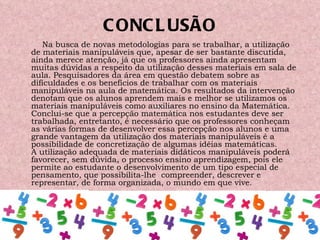 CONCLUSÃO Na busca de novas metodologias para se trabalhar, a utilização de materiais manipuláveis que, apesar de ser bastante discutida, ainda merece atenção, já que os professores ainda apresentam muitas dúvidas a respeito da utilização desses materiais em sala de aula. Pesquisadores da área em questão debatem sobre as dificuldades e os benefícios de trabalhar com os materiais manipuláveis na aula de matemática. Os resultados da intervenção denotam que os alunos aprendem mais e melhor se utilizamos os materiais manipuláveis como auxiliares no ensino da Matemática. Conclui-se que a percepção matemática nos estudantes deve ser trabalhada, entretanto, é necessário que os professores conheçam as várias formas de desenvolver essa percepção nos alunos e uma grande vantagem da utilização dos materiais manipuláveis é a possibilidade de concretização de algumas idéias matemáticas. A utilização adequada de materiais didáticos manipuláveis poderá favorecer, sem dúvida, o processo ensino aprendizagem, pois ele permite ao estudante o desenvolvimento de um tipo especial de pensamento, que possibilita-lhe  compreender, descrever e representar, de forma organizada, o mundo em que vive.  