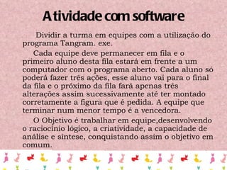 Atividade com software Dividir a turma em equipes com a utilização do programa Tangram. exe.   Cada equipe deve permanecer em fila e o primeiro aluno desta fila estará em frente a um computador com o programa aberto. Cada aluno só poderá fazer três ações, esse aluno vai para o final da fila e o próximo da fila fará apenas três alterações assim sucessivamente até ter montado corretamente a figura que é pedida. A equipe que terminar num menor tempo é a vencedora. O Objetivo é trabalhar em equipe,desenvolvendo o raciocínio lógico, a criatividade, a capacidade de análise e síntese, conquistando assim o objetivo em comum. 