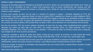 Jovens x Lazer x Consumismo
Pesquisa da Secretária-geral da Presidência da República de 2014, obtida com exclusividade pelo Estado de S. Paulo, já
apontava que as atividades de lazer e cultura mais populares entre os jovens adolescentes são aquelas que não
envolvem custos, como passeios em parques ou shoppings, idas a festas em casa de conhecidos e comparecimento a
missas e cultos religiosos.
A forma mais popular de lazer fora de casa é o passeio em parques e praças – atividade realizada por 61% dos
entrevistados. Logo depois, aparecem festas na casa de amigos (55%), seguidas por missas ou cultos religiosos (54%),
bar com amigos (41%) e passeios em shopping centers (40%). Em relação à frequência em atividades de lazer e cultura
pelo menos uma vez na vida, os dados são igualmente alarmantes: 84% dos jovens brasileiros nunca compareceram a
um concerto de música clássica, 65% jamais foram ao teatro e 59% nunca estiveram em uma biblioteca fora da escola.
Nos fins de semana, 79% dos jovens realizam atividades de lazer fora de casa, índice significativamente superior ao
daqueles que optam por fazer algo em casa (44%), por praticar esportes (22%), por visitar parentes (14%) e por
atividades religiosas (11%). Foram ouvidos no ano passado 1.100 jovens de todos os estratos sociais para a pesquisa,
cuja margem de erro é de 3 pontos porcentuais.
A pesquisa considera a renda per capita para definir a faixa em que o jovem se encontra: os mais pobres têm renda
familiar per capita de até R$ 290 mensais; classe média de R$ 290 a R$ 1.018; e os mais ricos, acima deste valor.
Navegar na internet e a principal fonte de lazer para 54% dos jovens brasileiros a pesquisa revela que maioria dos jovens
adolescentes, gastam seu tempo de lazer na internet, o que influencia seus comportamentos on-line e off-line
Depois de navegar na internet, as atividades mais frequentes são ouvir música (53%) e assistir filmes, seriados, novelas
e programas em geral (51%).
https://sao-paulo.estadao.com.br/noticias/geral,lazer-para-jovem-e-gratuito-em-casa-ou-ao-ar-livre-imp-,1156131
 