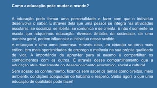 Como a educação pode mudar o mundo?
A educação pode formar uma personalidade e fazer com que o indivíduo
desenvolva o saber. É através dela que uma pessoa se integra nas atividades
escolares, se socializa, se liberta, se comunica e se orienta. E não é somente na
escola que adquirimos educação: diversos âmbitos da sociedade, de uma
maneira geral, podem influenciar o indivíduo nesse sentido.
A educação é uma arma poderosa. Através dela, um cidadão se torna mais
crítico, tem mais oportunidades de emprego e melhoria na sua própria qualidade
de vida. A importância de aprender para si mesmo é compartilhar os
conhecimentos com os outros. É através desse compartilhamento que a
educação atua diretamente no desenvolvimento econômico, social e cultural.
Sem acesso ao conhecimento, ficamos sem saber de temas como direitos, meio
ambiente, condições adequadas de trabalho e respeito. Saiba agora o que uma
educação de qualidade pode fazer!
 