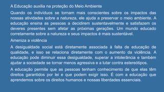 A Educação auxilia na proteção do Meio Ambiente
Quando os indivíduos se tornam mais conscientes sobre os impactos das
nossas atividades sobre a natureza, ele ajuda a preservar o meio ambiente. A
educação ensina as pessoas a decidirem sustentavelmente e satisfazem os
deveres presentes sem afetar as próximas gerações. Um mundo educado
corretamente sobre a natureza e seus impactos é mais sustentável.
Ameniza a violência
A desigualdade social está diretamente associada à falta de educação de
qualidade, e isso se relaciona diretamente com o aumento da violência. A
educação pode diminuir essa desigualdade, superar a intolerância e também
ajudar a sociedade se tornar menos agressiva e a lutar contra estereótipos.
A educação permite que as pessoas tenham conhecimento de que elas têm
direitos garantidos por lei e que podem exigir isso. É com a educação que
aprendemos sobre os direitos humanos e nossas liberdades essenciais.
 