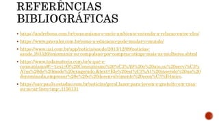  https://andrebona.com.br/consumismo-e-meio-ambiente-entenda-a-relacao-entre-eles/
 https://www.pravaler.com.br/como-a-educacao-pode-mudar-o-mundo/
 https://www.uai.com.br/app/noticia/saude/2013/12/09/noticias-
saude,193326/oniomania-ou-compulsao-por-compras-atinge-mais-as-mulheres.shtml
 https://www.todamateria.com.br/o-que-e-
consumismo/#:~:text=O%20Consumismo%20%C3%A9%20o%20ato,ou%20servi%C3%
A7os%20de%20modo%20exagerado.&text=Ele%20est%C3%A1%20inserido%20na%20
denominada,empresas%20e%20o%20desenvolvimento%20econ%C3%B4mico.
 https://sao-paulo.estadao.com.br/noticias/geral,lazer-para-jovem-e-gratuito-em-casa-
ou-ao-ar-livre-imp-,1156131
 