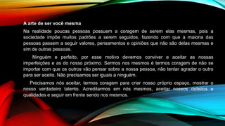A arte de ser você mesma
Na realidade poucas pessoas possuem a coragem de serem elas mesmas, pois a
sociedade impõe muitos padrões a serem seguidos, fazendo com que a maioria das
pessoas passem a seguir valores, pensamentos e opiniões que não são delas mesmas e
sim de outras pessoas.
Ninguém e perfeito, por esse motivo devemos conviver e aceitar as nossas
imperfeições e as do nosso próximo. Sermos nos mesmos é termos coragem de não se
importar com que os outros vão pensar sobre a nossa pessoa, não tentar agradar o outro
para ser aceito. Não precisamos ser iguais a ninguém.
Precisamos nós aceitar, termos coragem para criar nosso próprio espaço, mostrar o
nosso verdadeiro talento. Acreditarmos em nós mesmos, aceitar nossos defeitos e
qualidades e seguir em frente sendo nos mesmos.
 
