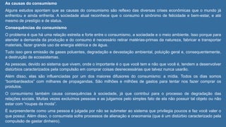 As causas do consumismo
Alguns estudos apontam que as causas do consumismo são reflexo das diversas crises econômicas que o mundo já
enfrentou e ainda enfrenta. A sociedade atual reconhece que o consumo é sinônimo de felicidade e bem-estar, e até
mesmo de prestígio e de status.
Consequências do consumismo
O problema é que há uma relação estreita e forte entre o consumismo, a sociedade e o meio ambiente. Isso porque para
atender a demanda da produção e do consumo é necessário retirar matérias-primas da natureza, fabricar e transportar
materiais, fazer grande uso de energia elétrica e de água.
Tudo isso gera emissão de gases poluentes, degradação e devastação ambiental, poluição geral e, consequentemente,
a destruição de ecossistemas.
As pessoas, devido ao sistema que vivem, onde o importante é o que você tem e não que você é, tendem a desenvolver
distúrbios caracterizados pela compulsão em comprar coisas desnecessárias que talvez nunca usarão.
Além disso, elas são influenciadas por um dos maiores difusores do consumismo: a mídia. Todos os dias somos
“bombardeados” com milhares de propagandas. São milhões e milhões de gastos para tentar nos fazer comprar os
produtos.
O consumismo também causa consequências à sociedade, já que contribui para o processo de degradação das
relações sociais. Muitas vezes excluímos pessoas e as julgamos pelo simples fato de ela não possuir tal objeto ou não
estar com “roupas da moda”.
É surpreendente como uma pessoa é julgada por não se submeter ao sistema que privilegia poucos e faz você valer o
que possui. Além disso, o consumista sofre processos de alienação e oneomania (que é um distúrbio caracterizado pela
compulsão de gastar dinheiro).
 