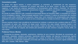 Consumismo x saúde
De acordo com alguns estudos, a compra compulsiva, ou oniomania, é caracterizada por atos excessivos,
incontroláveis, repetitivos e irresistíveis em comprar, seja diante de um apelo, evento, ou seja, por sentimentos
negativos, o que resulta em prejuízos significativos no funcionamento social, familiar e financeiro. Os indivíduos
acometidos por esse transtorno apresentam pensamentos invasivos e repetitivos que tendem a aumentar o desejo em
obter, induzindo a fazer gastos desnecessários.
Na opinião do médico Maurício Leão, presidente da Associação Mineira de Psiquiatria (AMP), a compulsão por compras
vai da normalidade à doença. Nossa sociedade estimula e induz o consumo. A cultura do consumismo tem incentivo
externo e pode sofrer interferências do psiquismo. Nesse caso, como mecanismo de compensações para angústias,
sentimento de perda e frustrações. A compra se torna compensação na condição de diminuir o sofrimento, por alívio e
até prazer.
Estudos recentes indicam maior prevalência da oniomania em mulheres, e estima-se que o problema afete de 2% a 8%
da população em geral, sem distinção de classe social. Indivíduos com essa vontade irresistível tendem a ser
dominados na ação de comprar muitos itens, sem escolher o objeto de desejo real. O alívio das tensões só vem por
meio das compras. Mas, em seguida, são tomados pelo sentimento de culpa, remorso e vergonha. Cria-se, então, um
ciclo vicioso.
Problemas Físicos e Mentais
Ocorrências de estresse, depressão, sedentarismo, distúrbios de sono (insônia), dificuldade de concentração, má
alimentação, obesidade, colesterol aumentado, hipertensão arterial, diabetes, são algumas consequências vigentes
desta sociedade, sendo gradativamente agravados com o passar do tempo em decorrência da má adaptação do
organismo humano às alterações ambientais promovidas pelo sistema de produção e consumo vigente (Goldenberg &
Elliot, 2001; Guedes, 1995; Nieman, 1999).
 