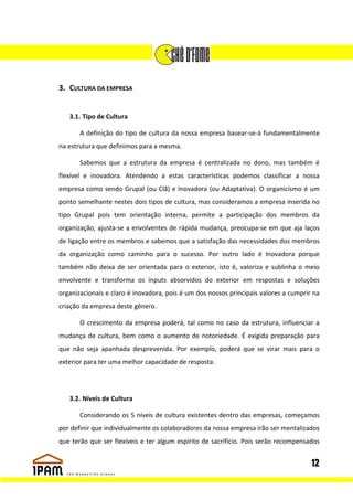 3. CULTURA DA EMPRESA


   3.1. Tipo de Cultura

       A definição do tipo de cultura da nossa empresa basear-se-á fundamentalmente
na estrutura que definimos para a mesma.

       Sabemos que a estrutura da empresa é centralizada no dono, mas também é
flexível e inovadora. Atendendo a estas características podemos classificar a nossa
empresa como sendo Grupal (ou Clã) e Inovadora (ou Adaptativa). O organicismo é um
ponto semelhante nestes dois tipos de cultura, mas consideramos a empresa inserida no
tipo Grupal pois tem orientação interna, permite a participação dos membros da
organização, ajusta-se a envolventes de rápida mudança, preocupa-se em que aja laços
de ligação entre os membros e sabemos que a satisfação das necessidades dos membros
da organização como caminho para o sucesso. Por outro lado é Inovadora porque
também não deixa de ser orientada para o exterior, isto é, valoriza e sublinha o meio
envolvente e transforma os inputs absorvidos do exterior em respostas e soluções
organizacionais e claro é inovadora, pois é um dos nossos principais valores a cumprir na
criação da empresa deste género.

       O crescimento da empresa poderá, tal como no caso da estrutura, influenciar a
mudança de cultura, bem como o aumento de notoriedade. É exigida preparação para
que não seja apanhada desprevenida. Por exemplo, poderá que se virar mais para o
exterior para ter uma melhor capacidade de resposta.




   3.2. Níveis de Cultura

       Considerando os 5 níveis de cultura existentes dentro das empresas, começamos
por definir que individualmente os colaboradores da nossa empresa irão ser mentalizados
que terão que ser flexíveis e ter algum espírito de sacrifício. Pois serão recompensados


                                                                                      12
 