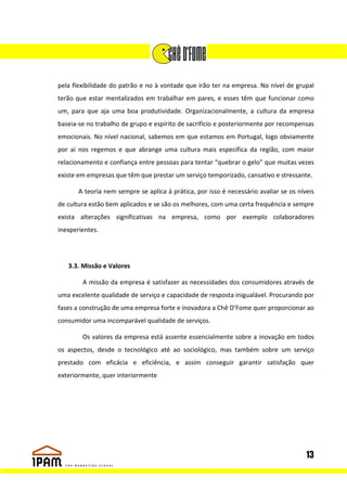pela flexibilidade do patrão e no à vontade que irão ter na empresa. No nível de grupal
terão que estar mentalizados em trabalhar em pares, e esses têm que funcionar como
um, para que aja uma boa produtividade. Organizacionalmente, a cultura da empresa
baseia-se no trabalho de grupo e espírito de sacrifício e posteriormente por recompensas
emocionais. No nível nacional, sabemos em que estamos em Portugal, logo obviamente
por aí nos regemos e que abrange uma cultura mais específica da região, com maior
relacionamento e confiança entre pessoas para tentar “quebrar o gelo” que muitas vezes
existe em empresas que têm que prestar um serviço temporizado, cansativo e stressante.

       A teoria nem sempre se aplica à prática, por isso é necessário avaliar se os níveis
de cultura estão bem aplicados e se são os melhores, com uma certa frequência e sempre
exista alterações significativas na empresa, como por exemplo colaboradores
inexperientes.




   3.3. Missão e Valores

        A missão da empresa é satisfazer as necessidades dos consumidores através de
uma excelente qualidade de serviço e capacidade de resposta inigualável. Procurando por
fases a construção de uma empresa forte e inovadora a Chê D’Fome quer proporcionar ao
consumidor uma incomparável qualidade de serviços.

        Os valores da empresa está assente essencialmente sobre a inovação em todos
os aspectos, desde o tecnológico até ao sociológico, mas também sobre um serviço
prestado com eficácia e eficiência, e assim conseguir garantir satisfação quer
exteriormente, quer interiormente




                                                                                       13
 