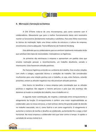 4. MOTIVAÇÃO E SATISFAÇÃO NA EMPRESA


        A Chê D’Fome trata-se de uma microempresa, pois conta somente com 4
colaboradores. Obviamente que para o melhor funcionamento desta será necessário
manter os funcionários devidamente motivados e satisfeitos. Para este efeito recorremos
às teorias da motivação. Após uma breve análise da estrutura e cultura da empresa,
encontramos a teoria adequada: Teoria Bifactorial, de Frederick Herzberg.

        Esta defende que os colaboradores para se sentirem totalmente motivados terão
que satisfazer dois tipos de necessidades: motivadoras e as higiénicas.

         As primeiras são extrínsecas à empresa e apresentam um padrão claro que
envolve realização pessoal, o reconhecimento, um trabalho desafiante, variado e
interessante. Estas favorecem atitudes positivas.

        Por factores higiénicos entende-se o ambiente de trabalho. Este envolve relações
com chefe e colegas, supervisão técnica e condições de trabalho. São considerados
insuficientes para uma relação positiva com o trabalho, os seja, estes factores, estando
presentes, evitam as atitudes negativas mas não provocam atitudes positivas.

        Esta teoria irá beneficiar a nossa empresa pela constatação que as atitudes
positivas e negativas não seguem o mesmo percurso e para que isto aconteça não
devemos só mudar as condições de trabalho, mas o trabalho em si.

        A segunda maior contribuição, diz respeito, à distinção entre enriquecimento e
alargamento da função. O enriquecimento é conferir uma maior responsabilidade ao
colaborador, pois na nossa estrutura, a nível vertical, damos-lhe grande poder de decisão
no trabalho executado, isto é, como fazê-lo e em como organizá-lo. O alargamento é
aumentar o número de tarefas e desafios ao colaborado, aumentando-lhe a carga a nível
horizontal. Na nossa empresa o colaborador terá que lutar contra o tempo. A rapidez e
variedade de serviço motivá-lo-á.



                                                                                      14
 