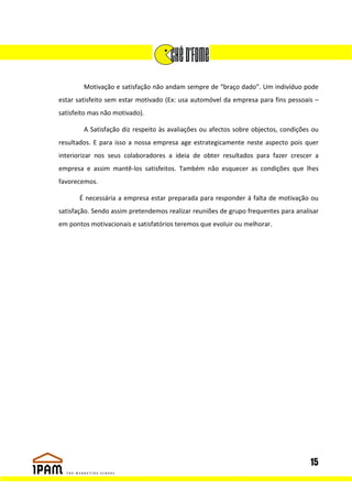 Motivação e satisfação não andam sempre de “braço dado”. Um indivíduo pode
estar satisfeito sem estar motivado (Ex: usa automóvel da empresa para fins pessoais –
satisfeito mas não motivado).

        A Satisfação diz respeito às avaliações ou afectos sobre objectos, condições ou
resultados. E para isso a nossa empresa age estrategicamente neste aspecto pois quer
interiorizar nos seus colaboradores a ideia de obter resultados para fazer crescer a
empresa e assim mantê-los satisfeitos. Também não esquecer as condições que lhes
favorecemos.

       É necessária a empresa estar preparada para responder á falta de motivação ou
satisfação. Sendo assim pretendemos realizar reuniões de grupo frequentes para analisar
em pontos motivacionais e satisfatórios teremos que evoluir ou melhorar.




                                                                                    15
 