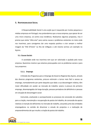 5. RESPONSABILIDADE SOCIAL


          A Responsabilidade Social é uma acção que é esquecida por muitas pequenas e
médias empresas em Portugal, mas pretendemos que a nossa empresa, que apesar de ser
uma micro empresa, vá contra essa tendência. Realizamos algumas propostas, mas é
preciso que exista “olho-vivo” para outras causas e problemas existentes no meio onde
nos inserimos, para consigamos dar uma resposta positiva e criar sempre a melhor
imagem da “Chê D’Fome” na ilha de S.Miguel, e até mesmo sermos um exemplo no
Açores.

   5.1. Causas Sociais

          A sociedade onde nos inserimos tem que ser valorizada e ajudada pela nossa
empresa. Queremos mostrar que estamos preocupados com os problemas sociais e para
isso propomos:

       5.1.1. Emprego

       A Divisão dos Programas para o Emprego do Governo Regional dos Açores, através
dos diversos programas existentes, procura estimular e tornar mais fácil o acesso ao
emprego, nomeadamente por parte daqueles que dada a sua desvantagem relativa, têm
maior dificuldade em aceder ao mercado de trabalho: jovens à procura do primeiro
emprego, desempregados de longa duração, pessoas portadoras de deficiência e pessoas
em situação de desvantagem social.

       Instruindo, analisando e acompanhando os processos de concessão de subsídios
para a criação, manutenção e recuperação de postos de trabalho, de concessão de apoios
relativos à inserção de deficientes no mercado de trabalho, actuando junto das entidades
empregadoras no sentido de dinamizar o estudo de projectos e a realização de
empreendimentos de que resulte a criação de postos de trabalho.




                                                                                     16
 