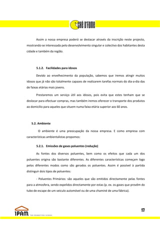 Assim a nossa empresa poderá se destacar através da inscrição neste projecto,
mostrando-se interessada pelo desenvolvimento singular e colectivo dos habitantes desta
cidade e também da região.




       5.1.2. Facilidades para idosos

       Devido ao envelhecimento da população, sabemos que iremos atingir muitos
idosos que já não são totalmente capazes de realizarem tarefas normais do dia-a-dia das
de faixas etárias mais jovens.

       Prestaremos um serviço útil aos idosos, pois evita que estes tenham que se
deslocar para efectuar compras, mas também iremos oferecer o transporte dos produtos
ao domicílio para aqueles que situem numa faixa etária superior aos 60 anos.




   5.2. Ambiente

         O ambiente é uma preocupação da nossa empresa. E como empresa com
características ambientalistas propomos:

       5.2.1. Emissões de gases poluentes (redução)

       As fontes dos diversos poluentes, bem como os efeitos que cada um dos
poluentes origina são bastante diferentes. As diferentes características começam logo
pelos diferentes modos como são gerados os poluentes. Assim é possível à partida
distinguir dois tipos de poluentes:

       - Poluentes Primários: são aqueles que são emitidos directamente pelas fontes
para a atmosfera, sendo expelidos directamente por estas (p. ex. os gases que provêm do
tubo de escape de um veiculo automóvel ou de uma chaminé de uma fábrica).




                                                                                    17
 