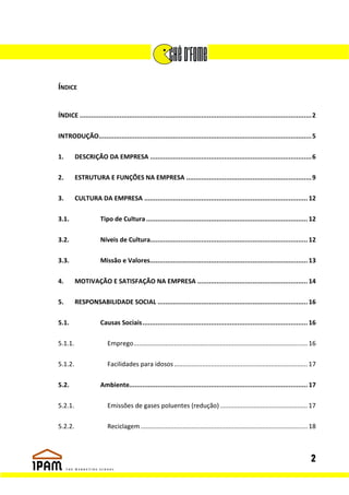 ÍNDICE


ÍNDICE .......................................................................................................................... 2

INTRODUÇÃO................................................................................................................ 5

1.       DESCRIÇÃO DA EMPRESA ..................................................................................... 6

2.       ESTRUTURA E FUNÇÕES NA EMPRESA .................................................................. 9

3.       CULTURA DA EMPRESA ...................................................................................... 12

3.1.                 Tipo de Cultura ..................................................................................... 12

3.2.                 Níveis de Cultura................................................................................... 12

3.3.                 Missão e Valores................................................................................... 13

4.       MOTIVAÇÃO E SATISFAÇÃO NA EMPRESA .......................................................... 14

5.       RESPONSABILIDADE SOCIAL ............................................................................... 16

5.1.                 Causas Sociais ....................................................................................... 16

5.1.1.                   Emprego ................................................................................................... 16

5.1.2.                   Facilidades para idosos ............................................................................ 17

5.2.                 Ambiente.............................................................................................. 17

5.2.1.                   Emissões de gases poluentes (redução) .................................................. 17

5.2.2.                   Reciclagem ............................................................................................... 18



                                                                                                                                    2
 