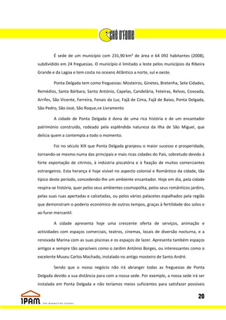 É sede de um município com 231,90 km² de área e 64 092 habitantes (2008),
subdividido em 24 freguesias. O município é limitado a leste pelos municípios da Ribeira
Grande e da Lagoa e tem costa no oceano Atlântico a norte, sul e oeste.

        Ponta Delgada tem como freguesias: Mosteiros, Ginetes, Bretenha, Sete Cidades,
Remédios, Santa Bárbara, Santo António, Capelas, Candelária, Feteiras, Relvas, Covoada,
Arrifes, São Vicente, Ferreira, Fenais da Luz, Fajã de Cima, Fajã de Baixo, Ponta Delgada,
São Pedro, São José, São Roque,«e Livramento

        A cidade de Ponta Delgada é dona de uma rica história e de um encantador
património construído, rodeado pela esplêndida natureza da Ilha de São Miguel, que
delicia quem a contempla a todo o momento.

        Foi no século XIX que Ponta Delgada granjeou o maior sucesso e prosperidade,
tornando-se mesmo numa das principais e mais ricas cidades do País, sobretudo devido à
forte exportação de citrinos, à indústria piscatória e à fixação de muitos comerciantes
estrangeiros. Esta herança é hoje visível no aspecto colonial e Romântico da cidade, tão
típico deste período, concedendo-lhe um ambiente encantador. Hoje em dia, pela cidade
respira-se história, quer pelos seus ambientes cosmopolita, pelos seus românticos jardins,
pelas suas ruas apertadas e calcetadas, ou pelos vários palacetes espalhados pela região
que demonstram o poderio económico de outros tempos, graças à fertilidade dos solos e
ao furor mercantil.

        A cidade apresenta hoje uma crescente oferta de serviços, animação e
actividades com espaços comerciais, teatros, cinemas, locais de diversão nocturna, e a
renovada Marina com as suas piscinas e os espaços de lazer. Apresenta também espaços
antigos e sempre tão aprazíveis como o Jardim António Borges, ou interessantes como o
excelente Museu Carlos Machado, instalado no antigo mosteiro de Santo André.

        Sendo que o nosso negócio não irá abranger todas as freguesias de Ponta
Delgada devido a sua distância para com a nossa sede. Por exemplo, a nossa sede irá ser
instalada em Ponta Delgada e não teríamos meios suficientes para satisfazer possíveis

                                                                                      20
 