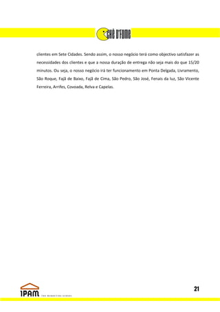 clientes em Sete Cidades. Sendo assim, o nosso negócio terá como objectivo satisfazer as
necessidades dos clientes e que a nossa duração de entrega não seja mais do que 15/20
minutos. Ou seja, o nosso negócio irá ter funcionamento em Ponta Delgada, Livramento,
São Roque, Fajã de Baixo, Fajã de Cima, São Pedro, São José, Fenais da luz, São Vicente
Ferreira, Arrifes, Covoada, Relva e Capelas.




                                                                                     21
 