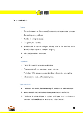 7. ANÁLISE SWOT


      Forças

        •   Conveniência para os clientes que têm pouco tempo para realizar compras;

        •   Gama alargada de produtos;

        •   Rapidez do serviço prestado;

        •   Serviço simples e prático;

        •   Possibilidade de realizar compras on-line, que é um mercado pouco
            desenvolvido e explorado em Ponta-Delgada;

        •   Ideia completamente inovadora.

        •

      Fraquezas

        •   Preços das lojas de conveniência são caros;

        •   Taxa exercida pela entrega poderá ser um entrave;

        •   Poderá ser difícil satisfazer um grande número de clientes com rapidez;

        •   Não existe uma presença física da empresa.



      Oportunidades

        •   O mercado pós-laboral, na ilha de S.Miguel, necessita de ser preenchido;

        •   Apoios a jovens empreendedores na Região Autónoma dos Açores;

        •   Existência de universidades e escolas superiores, pois os estudantes
            recorrem muito a este tipo de serviços (ex. "Fora D'Horas");




                                                                                      22
 