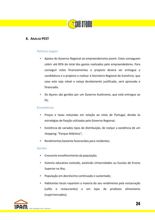 8. ANÁLISE PEST


       Político-Legais

         •   Apoios do Governo Regional ao empreendorismo jovem. Estes conseguem
             cobrir até 85% do total dos gastos realizados pelo empreendedores. Para
             conseguir estes financiamentos o projecto deverá ser entregue a
             candidatura e o projecto a realizar á Secretaria Regional do Comércio, que
             caso este seja viável e esteja devidamente justificado, será aprovado e
             financiado.

         •   Os Açores são geridos por um Governo Autónomo, que está entregue ao
             PS;

       Económicas

         •   Preços e taxas reduzidas em relação ao resto de Portugal, devido às
             estratégias de fixação utilizadas pelo Governo Regional;

         •   Existência de variados tipos de distribuição, de realçar a existência de um
             shopping: "Parque Atlântico";

         •   Rendimentos bastante favorecidos para residentes;

       Sociais

         •   Crescente envelhecimento da população;

         •   Sistema educativo evoluído, existindo Universidades ou Escolas de Ensino
             Superior na ilha;

         •   População em decréscimo continuado e sustentado;

         •   Habitantes locais repartem a maioria do seu rendimento pela restauração
             (cafés   e    restaurantes)   e   em   lojas   de   produtos   alimentares
             (supermercados);


                                                                                    24
 