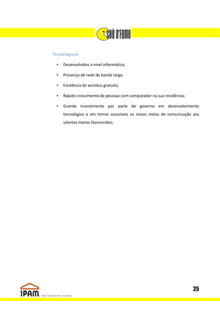 Tecnológicas

 •   Desenvolvidos a nível informático;

 •   Presença de rede de banda larga;

 •   Existência de wireless gratuita;

 •   Rápido crescimento de pessoas com computador na sua residência;

 •   Grande investimento por parte do governo em desenvolvimento
     tecnológico e em tornar acessíveis os novos meios de comunicação aos
     utentes menos favorecidos;




                                                                       25
 