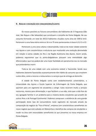 9. ANÁLISE E DESCRIÇÃO DOS CONSUMIDORES/CLIENTES


       Os nossos possíveis ou futuros consumidores são habitantes de 3 Freguesias (São
José, São Roque e São Sebastião) que constituem o concelho de Ponta Delgada. No seu
conjunto formando um total de 20113 habitantes situados numa área de 5387,6 km2.
Pertencem a uma faixa etária entre os 16 e os 75 anos pertencentes à classe A, B, C1 e C2.

       Pertencem a uma zona urbana e desenvolvida, trata-se da maior cidade existente
nos Açores e com características e estruturas que mostrando uma evolução desnivelada
em relação à outras cidades da Ilha e da Região Autónoma dos Açores. Assim sendo,
podemos argumentar que os ponta-delgadenses possuem uma mentalidade algo
diferenciada e que nos poderá dar uma maior facilidade em penetrarmo-nos no mercado
que pretendemos inserir.

       Trata-se de uma cidade com uma economia estável e favorecida. Sendo seus
habitantes bastante favorecidos economicamente têm hábito de consumo que envolvem
custos altos, como a recurso a restaurantes e a serviços que de entrega ao domicílio.

       A cidade de Ponta Delgada conta com estabelecimentos universitários, a
Universidade dos Açores e Escola Superior de Enfermagem de Ponta Delgada, que
apontam para um segmento de estudantes a atingir. Estes recorrem muito a serviços
nocturnos, mesmo para alimentação, e que facilitem a sua vida, visto que a vida fora do
seu agregado familiar é um problema para a maioria destes estudantes que provêm de
outras ilhas e de Portugal Continental. Podemos comprovar a existência de uma grande
participação deste tipo de consumidores neste segmento de mercado através da
comparação do negócio da “Fora d’Horas”, empresa com características semelhantes ao
nosso negócio que está sediada em Matosinhos e beneficia das compras de estudantes a
residir na área com necessidades semelhantes às que prevemos na nossa empresa em
Ponta Delgada.




                                                                                        26
 