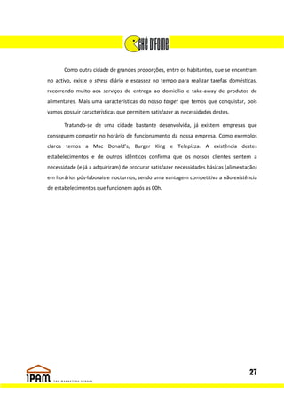 Como outra cidade de grandes proporções, entre os habitantes, que se encontram
no activo, existe o stress diário e escassez no tempo para realizar tarefas domésticas,
recorrendo muito aos serviços de entrega ao domicílio e take-away de produtos de
alimentares. Mais uma características do nosso target que temos que conquistar, pois
vamos possuir características que permitem satisfazer as necessidades destes.

       Tratando-se de uma cidade bastante desenvolvida, já existem empresas que
conseguem competir no horário de funcionamento da nossa empresa. Como exemplos
claros temos a Mac Donald’s, Burger King e Telepizza. A existência destes
estabelecimentos e de outros idênticos confirma que os nossos clientes sentem a
necessidade (e já a adquiriram) de procurar satisfazer necessidades básicas (alimentação)
em horários pós-laborais e nocturnos, sendo uma vantagem competitiva a não existência
de estabelecimentos que funcionem após as 00h.




                                                                                     27
 