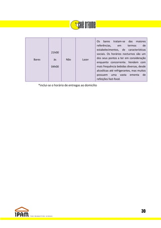 Os bares tratam-se das maiores
                                               referências,      em      termos      de
                                               estabelecimentos, de características
            21h00                              sociais. Os horários nocturnos são um
Bares         às        Não         Lazer      dos seus pontos a ter em consideração
                                               enquanto concorrente. Vendem com
            04h00                              mais frequência bebidas diversas, desde
                                               alcoólicas até refrigerantes, mas muitos
                                               possuem uma vasta ementa de
                                               refeições fast-food.

   *inclui-se o horário de entregas ao domicílio




                                                                                   30
 