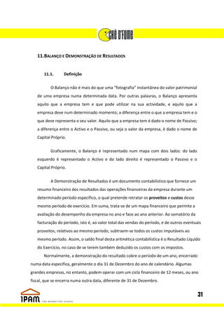 11.BALANÇO E DEMONSTRAÇÃO DE RESULTADOS


       11.1.     Definição

          O Balanço não é mais do que uma “fotografia” instantânea do valor patrimonial
   de uma empresa numa determinada data. Por outras palavras, o Balanço apresenta
   aquilo que a empresa tem e que pode utilizar na sua actividade, e aquilo que a
   empresa deve num determinado momento; a diferença entre o que a empresa tem e o
   que deve representa o seu valor. Aquilo que a empresa tem é dado o nome de Passivo;
   a diferença entre o Activo e o Passivo, ou seja o valor da empresa, é dado o nome de
   Capital Próprio.


          Graficamente, o Balanço é representado num mapa com dois lados: do lado
   esquerdo é representado o Activo e do lado direito é representado o Passivo e o
   Capital Próprio.


          A Demonstração de Resultados é um documento contabilístico que fornece um
   resumo financeiro dos resultados das operações financeiras da empresa durante um
   determinado período específico, o qual pretende retratar os proveitos e custos desse
   mesmo período de exercício. Em suma, trata-se de um mapa financeiro que permite a
   avaliação do desempenho da empresa no ano e face ao ano anterior. Ao somatório da
   facturação do período, isto é, ao valor total das vendas do período, e de outros eventuais
   proveitos, relativos ao mesmo período, subtraem-se todos os custos imputáveis ao
   mesmo período. Assim, o saldo final desta aritmética contabilística é o Resultado Líquido
   do Exercício, no caso de se terem também deduzido os custos com os impostos.
       Normalmente, a demonstração do resultado cobre o período de um ano, encerrado
numa data específica, geralmente o dia 31 de Dezembro do ano de calendário. Algumas
grandes empresas, no entanto, podem operar com um ciclo financeiro de 12 meses, ou ano
fiscal, que se encerra numa outra data, diferente de 31 de Dezembro.


                                                                                           31
 