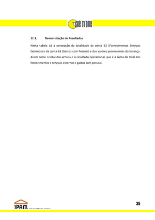 11.3.      Demonstração de Resultados

Nesta tabela dá a percepção da totalidade da conta 62 (Fornecimentos Serviços
Externos) e da conta 63 (Gastos com Pessoal) e dos valores provenientes do balanço.
Assim como o total dos activos e o resultado operacional, que é a soma do total dos
fornecimentos e serviços externos e gastos com pessoal.




                                                                               35
 