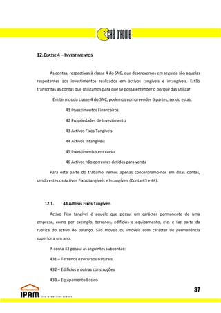 12.CLASSE 4 – INVESTIMENTOS


       As contas, respectivas à classe 4 do SNC, que descrevemos em seguida são aquelas
respeitantes aos investimentos realizados em activos tangíveis e intangíveis. Estão
transcritas as contas que utilizamos para que se possa entender o porquê das utilizar.

        Em termos da classe 4 do SNC, podemos compreender 6 partes, sendo estas:

                41 Investimentos Financeiros

                42 Propriedades de Investimento

                43 Activos Fixos Tangíveis

                44 Activos Intangíveis

                45 Investimentos em curso

                46 Activos não correntes detidos para venda

       Para esta parte do trabalho iremos apenas concentramo-nos em duas contas,
sendo estes os Activos Fixos tangíveis e Intangíveis (Conta 43 e 44).




    12.1.     43 Activos Fixos Tangíveis

       Activo Fixo tangível é aquele que possui um carácter permanente de uma
empresa, como por exemplo, terrenos, edifícios e equipamento, etc. e faz parte da
rubrica do activo do balanço. São móveis ou imóveis com carácter de permanência
superior a um ano.

       A conta 43 possui as seguintes subcontas:

       431 – Terrenos e recursos naturais

       432 – Edifícios e outras construções

       433 – Equipamento Básico

                                                                                         37
 