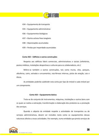 434 – Equipamento de transporte

         435 – Equipamento administrativo

         436 – Equipamentos biológicos

         437 – Outros activos fixos tangíveis

         438 – Depreciações acumuladas

         439 – Perdas por imparidade acumuladas



         Conta 432 – Edifícios e outras construções

          Respeita aos edifícios fabris comerciais, administrativos e sociais (refeitórios,
postos médicos, instalações desportivas e culturais para os colaboradores, etc.)

          Refere-se também a outras construções, tais como muros, silos, parques,
albufeiras, canis, estradas e arruamentos, vias-férreas internas, pistas de aviação, cais e
docas.

          As entidades poderão subdividir esta conta por tipo de imóvel e cada imóvel por
um componente.



                 Conta 433 – Equipamento básico

          Trata-se do conjunto de instrumentos, máquinas, instalações e outros bens com
os quais se realiza a extracção, transformação e elaboração dos produtos ou a prestação
dos serviços.

          Quando o objecto da entidade respeite a actividades de transportes ou de
serviços administrativos, devem ser incluídos nesta conta os equipamentos dessas
naturezas afectos a essas actividades. Por exemplo, numa entidade que presta serviços de




                                                                                       38
 