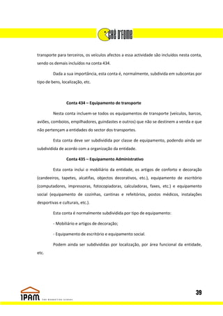 transporte para terceiros, os veículos afectos a essa actividade são incluídos nesta conta,
sendo os demais incluídos na conta 434.

         Dada a sua importância, esta conta é, normalmente, subdivida em subcontas por
tipo de bens, localização, etc.



                 Conta 434 – Equipamento de transporte

         Nesta conta incluem-se todos os equipamentos de transporte (veículos, barcos,
aviões, comboios, empilhadores, guindastes e outros) que não se destinem a venda e que
não pertençam a entidades do sector dos transportes.

         Esta conta deve ser subdividida por classe de equipamento, podendo ainda ser
subdividida de acordo com a organização da entidade.

                 Conta 435 – Equipamento Administrativo

         Esta conta inclui o mobiliário da entidade, os artigos de conforto e decoração
(candeeiros, tapetes, alcatifas, objectos decorativos, etc.), equipamento de escritório
(computadores, impressoras, fotocopiadoras, calculadoras, faxes, etc.) e equipamento
social (equipamento de cozinhas, cantinas e refeitórios, postos médicos, instalações
desportivas e culturais, etc.).

         Esta conta é normalmente subdividida por tipo de equipamento:

         - Mobiliário e artigos de decoração;

         - Equipamento de escritório e equipamento social.

         Podem ainda ser subdivididas por localização, por área funcional da entidade,
etc.




                                                                                       39
 