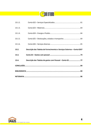13.1.2.                 Conta 622 – Serviços Especializados........................................................ 61

13.1.3.                 Conta 623 – Materiais.............................................................................. 64

13.1.4.                 Conta 624 – Energia e Fluidos.................................................................. 64

13.1.5.                 Conta 625 – Deslocações, estadas e transportes .................................... 64

13.1.6.                 Conta 626 – Serviços diversos ................................................................. 65

13.2.               Descrição das Tabelas de Fornecimentos e Serviços Externos – Conta 6267

13.3.               Conta 63 – Gastos com pessoal ............................................................. 74

13.4.               Descrição das Tabelas de gastos com Pessoal – Conta 63 ....................... 77

CONCLUSÃO................................................................................................................ 84

BIBLIOGRAFIA ............................................................................................................. 84

NETGRAFIA ................................................................................................................. 86




                                                                                                                           4
 