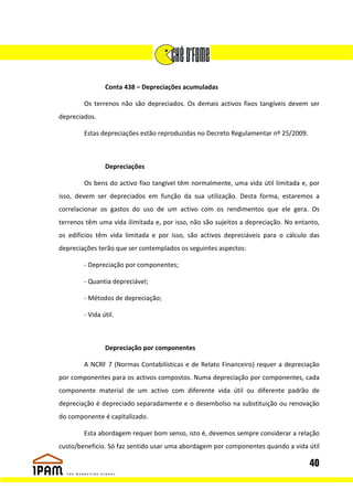 Conta 438 – Depreciações acumuladas

        Os terrenos não são depreciados. Os demais activos fixos tangíveis devem ser
depreciados.

        Estas depreciações estão reproduzidas no Decreto Regulamentar nº 25/2009.



                Depreciações

        Os bens do activo fixo tangível têm normalmente, uma vida útil limitada e, por
isso, devem ser depreciados em função da sua utilização. Desta forma, estaremos a
correlacionar os gastos do uso de um activo com os rendimentos que ele gera. Os
terrenos têm uma vida ilimitada e, por isso, não são sujeitos a depreciação. No entanto,
os edifícios têm vida limitada e por isso, são activos depreciáveis para o cálculo das
depreciações terão que ser contemplados os seguintes aspectos:

        - Depreciação por componentes;

        - Quantia depreciável;

        - Métodos de depreciação;

        - Vida útil.



                Depreciação por componentes

        A NCRF 7 (Normas Contabilísticas e de Relato Financeiro) requer a depreciação
por componentes para os activos compostos. Numa depreciação por componentes, cada
componente material de um activo com diferente vida útil ou diferente padrão de
depreciação é depreciado separadamente e o desembolso na substituição ou renovação
do componente é capitalizado.

        Esta abordagem requer bom senso, isto é, devemos sempre considerar a relação
custo/beneficio. Só faz sentido usar uma abordagem por componentes quando a vida útil

                                                                                    40
 