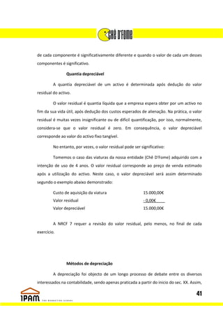 de cada componente é significativamente diferente e quando o valor de cada um desses
componentes é significativo.

                Quantia depreciável

         A quantia depreciável de um activo é determinada após dedução do valor
residual do activo.

         O valor residual é quantia líquida que a empresa espera obter por um activo no
fim da sua vida útil, após dedução dos custos esperados de alienação. Na prática, o valor
residual é muitas vezes insignificante ou de difícil quantificação, por isso, normalmente,
considera-se que o valor residual é zero. Em consequência, o valor depreciável
corresponde ao valor do activo fixo tangível.

         No entanto, por vezes, o valor residual pode ser significativo:

         Tomemos o caso das viaturas da nossa entidade (Chê D'Fome) adquirido com a
intenção de uso de 4 anos. O valor residual corresponde ao preço de venda estimado
após a utilização do activo. Neste caso, o valor depreciável será assim determinado
segundo o exemplo abaixo demonstrado:

         Custo de aquisição da viatura                     15.000,00€
         Valor residual                                    - 0,00€____
         Valor depreciável                                  15.000,00€


         A NRCF 7 requer a revisão do valor residual, pelo menos, no final de cada
exercício.




                Métodos de depreciação

         A depreciação foi objecto de um longo processo de debate entre os diversos
interessados na contabilidade, sendo apenas praticada a partir do inicio do sec. XX. Assim,

                                                                                        41
 