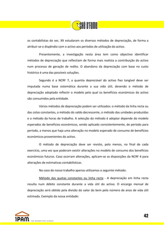 os contabilistas do sec. XX estudaram os diversos métodos de depreciação, de forma a
atribuir-se o dispêndio com o activo aos períodos de utilização do activo.

         Presentemente, a investigação nesta área tem como objectivo identificar
métodos de depreciação que reflectiam de forma mais realista a contribuição do activo
num processo de geração de redito. O abandono da depreciação com base no custo
histórico é uma das possíveis soluções.

         Segundo é a NCRF 7, a quantia depreciável do activo fixo tangível deve ser
imputada numa base sistemática durante a sua vida útil, devendo o método de
depreciação adoptado reflectir o modelo pelo qual os benefícios económicos do activo
são consumidos pela entidade.

         Vários métodos de depreciação podem ser utilizados: o método da linha recta ou
das cotas constantes, o método do saldo decrescente, o método das unidades produzidas
e o método da horas de trabalho. A selecção do método é adoptar depende do modelo
esperados de benefícios económicos, sendo aplicado consistentemente, de período para
período, a menos que haja uma alteração no modelo esperado de consumo de benefícios
económicos provenientes do activo.

         O método de depreciação deve ser revisto, pelo menos, no final de cada
exercício, uma vez que poderam existir alterações no modelo de consumo dos benefícios
económicos futuros. Caso ocorram alterações, aplicam-se as disposições da NCRF 4 para
alterações de estimativas contabilísticas.

         No caso do nosso trabalho apenas utilizamos o seguinte método:

         Método das quotas constantes ou linha recta - A depreciação em linha recta
resulta num débito constante durante a vida útil do activo. O encargo mensal de
depreciação será obtido pela divisão do valor do bem pelo número de anos de vida útil
estimada. Exemplo da nossa entidade:




                                                                                   42
 