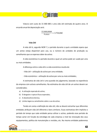 Viatura com custo de 15 000 00€ e uma vida útil estimada de quatro anos. O
encardo anual de depreciação será:

                                 15.000,000€
                                             = 3.750,00€
                                    4



                Vida Útil

        A vida útil é, segundo NCRF 7, o período durante o qual a entidade espera que
um activo esteja disponível para uso, ou o número de unidades de produção ou
semelhantes que se esperava obter do activo.

        A vida económica é o período durante o qual um activo pode ser usado por uma
ou mais entidades.

        A diferença entre a vida útil e a vida económica resulta de:

        - Vida útil – utilização do activo por uma entidade;

        - Vida económica – utilização do activo por uma ou mais entidades;

        A estimativa de vida útil é uma questão de julgamento, baseado na experiência
da empresa com activos semelhantes. Na estimativa de vida útil de um activo devem ser
considerados:
   a) A utilização esperada do activo;
   b) O desgaste e ruptura fiscos esperados;
   c) A obsolescência técnica;
   d) Limites legais ou semelhantes sobre o uso do activo.

        Tendo em conta a definição de vida útil, não se deverá estranhar que diferentes
entidades atribuam vida útil diferente a bens similares. Essas estimativas têm implícito o
período de tempo que cada entidade pensa utilizar o activo, podendo esse período de
tempo variar em função da estratégia de cada empresa a nível da renovação dos seus
equipamentos, política de manutenções e revisões, etc. Na mesma entidade poderemos


                                                                                      43
 