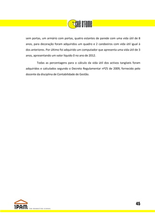 sem portas, um armário com portas, quatro estantes de parede com uma vida útil de 8
anos, para decoração foram adquiridos um quadro e 2 candeeiros com vida útil igual à
dos anteriores. Por último foi adquirido um computador que apresenta uma vida útil de 3
anos, apresentando um valor líquido 0 no ano de 2012.

        Todas as percentagens para o cálculo da vida útil dos activos tangíveis foram
adquiridos e calculados segundo o Decreto Regulamentar nº25 de 2009, fornecido pelo
docente da disciplina de Contabilidade de Gestão.




                                                                                   45
 