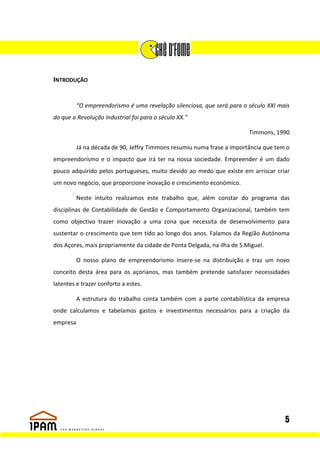 INTRODUÇÃO


         “O empreendorismo é uma revelação silenciosa, que será para o século XXI mais
do que a Revolução Industrial foi para o século XX.”

                                                                        Timmons, 1990

         Já na década de 90, Jeffry Timmons resumiu numa frase a importância que tem o
empreendorismo e o impacto que irá ter na nossa sociedade. Empreender é um dado
pouco adquirido pelos portugueses, muito devido ao medo que existe em arriscar criar
um novo negócio, que proporcione inovação e crescimento económico.

         Neste intuito realizamos este trabalho que, além constar do programa das
disciplinas de Contabilidade de Gestão e Comportamento Organizacional, também tem
como objectivo trazer inovação a uma zona que necessita de desenvolvimento para
sustentar o crescimento que tem tido ao longo dos anos. Falamos da Região Autónoma
dos Açores, mais propriamente da cidade de Ponta Delgada, na ilha de S.Miguel.

         O nosso plano de empreendorismo insere-se na distribuição e traz um novo
conceito desta área para os açorianos, mas também pretende satisfazer necessidades
latentes e trazer conforto a estes.

         A estrutura do trabalho conta também com a parte contabilística da empresa
onde calculamos e tabelamos gastos e investimentos necessários para a criação da
empresa




                                                                                    5
 