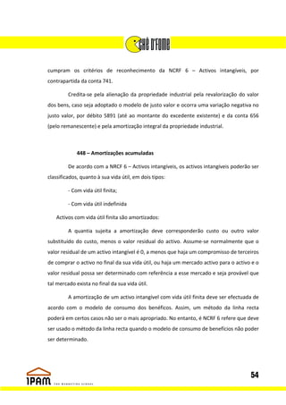 cumpram os critérios de reconhecimento da NCRF 6 – Activos intangíveis, por
contrapartida da conta 741.

         Credita-se pela alienação da propriedade industrial pela revalorização do valor
dos bens, caso seja adoptado o modelo de justo valor e ocorra uma variação negativa no
justo valor, por débito 5891 (até ao montante do excedente existente) e da conta 656
(pelo remanescente) e pela amortização integral da propriedade industrial.



             448 – Amortizações acumuladas

         De acordo com a NRCF 6 – Activos intangíveis, os activos intangíveis poderão ser
classificados, quanto à sua vida útil, em dois tipos:

         - Com vida útil finita;

         - Com vida útil indefinida

   Activos com vida útil finita são amortizados:

         A quantia sujeita a amortização deve corresponderão custo ou outro valor
substituído do custo, menos o valor residual do activo. Assume-se normalmente que o
valor residual de um activo intangível é 0, a menos que haja um compromisso de terceiros
de comprar o activo no final da sua vida útil, ou haja um mercado activo para o activo e o
valor residual possa ser determinado com referência a esse mercado e seja provável que
tal mercado exista no final da sua vida útil.

         A amortização de um activo intangível com vida útil finita deve ser efectuada de
acordo com o modelo de consumo dos benéficos. Assim, um método da linha recta
poderá em certos casos não ser o mais apropriado. No entanto, é NCRF 6 refere que deve
ser usado o método da linha recta quando o modelo de consumo de benefícios não poder
ser determinado.




                                                                                      54
 