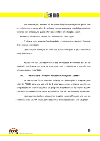 Nas amortizações, devemos ter em conta adequada correlação dos gastos com
os rendimentos no que se refere à escolha do método a adoptar e o período esperado de
benefício para entidade, no que se refere ao período de amortização a seguir.

   A conta 448, de natureza credora, será movimentada como segue:

        Credita-se pelas amortizações do período, por débito da conta 643 – Gasto de
depreciação e amortização.

        Debita-se pela alienação ou abate dos activos intangíveis e pela amortização
integral do mesmo.



        Activos com vida útil indefinida não são amortizados. No entanto, terá de ser
efectuado, anualmente, um teste de imparidade, com o objectivo se o seu valor não
sofreu perdas por imparidade.

   12.4.      Descrição das Tabelas dos Activos Fixos Intangíveis – Conta 44

        Para esta conta, foram adquiridos software para videovigilância e segurança no
valor de 700,00€ com uma vida útil de 3 anos, assim como, o sistema operativo de
computadores no valor de 792,00€ e um programa de contabilidade no valor de 800,00€
também com uma vida útil de 3 anos, adquirindo ao final de 3 anos um valor líquido de 0.

        Neste exercício também foi adquirido o registo comercial/imposto selo com um
valor unitário de 105,40€ anuais, como adquirimos 2 viaturas este valor será a duplicar.




                                                                                       55
 